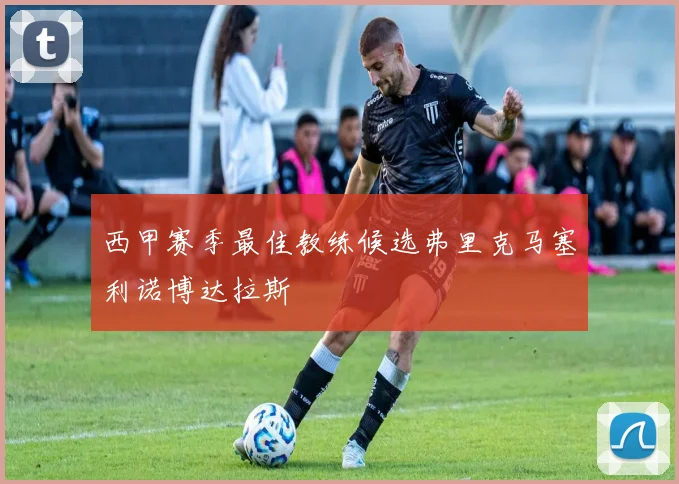西甲赛季最佳教练候选弗里克马塞利诺博达拉斯