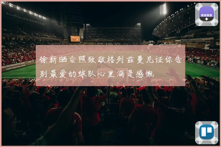 徐新晒合照致敬格列兹曼见证你告别最爱的球队心里满是感慨